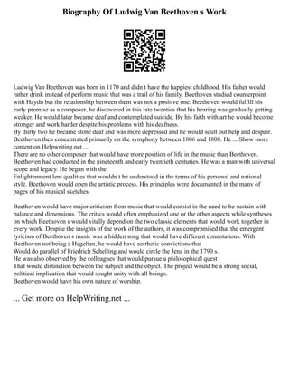 Biography Of Ludwig Van Beethoven s Work
Ludwig Van Beethoven was born in 1170 and didn t have the happiest childhood. His father would
rather drink instead of perform music that was a trail of his family. Beethoven studied counterpoint
with Haydn but the relationship between them was not a positive one. Beethoven would fulfill his
early promise as a composer, he discovered in this late twenties that his hearing was gradually getting
weaker. He would later became deaf and contemplated suicide. By his faith with art he would become
stronger and work harder despite his problems with his deafness.
By thirty two he became stone deaf and was more depressed and he would soult out help and despair.
Beethoven then concentrated primarily on the symphony between 1806 and 1808. He ... Show more
content on Helpwriting.net ...
There are no other composer that would have more position of life in the music than Beethoven.
Beethoven had conducted in the nineteenth and early twentieth centuries. He was a man with universal
scope and legacy. He began with the
Enlightenment lent qualities that wouldn t be understood in the terms of his personal and national
style. Beethoven would open the artistic process. His principles were documented in the many of
pages of his musical sketches.
Beethoven would have major criticism from music that would consist in the need to be sustain with
balance and dimensions. The critics would often emphasized one or the other aspects while syntheses
on which Beethoven s would vitally depend on the two classic elements that would work together in
every work. Despite the insights of the work of the authors, it was compromised that the emergent
lyricism of Beethoven s music was a hidden song that would have different connotations. With
Beethoven not being a Hegelian, he would have aesthetic convictions that
Would do parallel of Friedrich Schelling and would circle the Jena in the 1790 s.
He was also observed by the colleagues that would pursue a philosophical quest
That would distinction between the subject and the object. The project would be a strong social,
political implication that would sought unity with all beings.
Beethoven would have his own nature of worship.
... Get more on HelpWriting.net ...
 