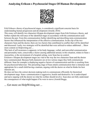 Analyzing Erikson s Psychosocial Stages Of Human Development
Erik Erikson s theory of psychosocial stages, is considered a significant concrete basis for
understanding human progression and development (Arnold, 2016)
This essay will identify two characters lifespan development stages from Erik Erickson s theory, and
further explain the relevance of the identified stages in accordance with the communication used
between the pair. From this communication further identifying and describing meta communication
factors that influenced the interpretation of the effective communication. In the clip of the two
characters Sean and the doctor, there are two factors that contributed to conflict that will be identified
and discussed. Lastly, two strategies will be identified that were utilized to reduce additional ... Show
more content on Helpwriting.net ...
This lack of self awareness is apparent, in his body language, verbal, and nonverbal communication
and personality traits, conceivably a factor causing additional anxiety in this situation, relates to Sean s
insecurities, is the environment of a hospital setting, were Sean has no control.
Erickson s lifespan development stages are vital to the way the two characters Sean and the doctor
have communicated. Because both characters are at two various stages they both communicate
different. Sean for example is displaying negative factors of communication and this is resulting from
his psychosocial behaviour. This presenting stage of Sean entails communication that is immature and
appropriate for a small child having a tantrum, arguing with the doctor on what he thinks his best
interests are,
He does not have the correct decision making tools to communicate efficiently for theoretical
development stage. Sean s communication is aggressive, hostile and destructive. he is undeveloped
and naive arguing with the doctor on what his welfare should involve. Sean does not fully understand
the consequences of what might happen if he were to move (Arnold Boggs,
... Get more on HelpWriting.net ...
 