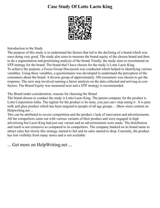 Case Study Of Lotte Lacto King
Introduction to the Study
The purpose of this study is to understand the factors that led to the declining of a brand which was
once doing very good. The study also aims to measure the brand equity of the chosen brand and then
to do a segmentation and positioning analysis of the brand. Finally, the study aims to recommend an
STP strategy for the brand. The brand that I have chosen for the study is Lotte Lacto King.
To achieve the purpose, a Focus Group Discussion was conducted which helped in identifying various
variables. Using these variables, a questionnaire was developed to understand the perception of the
consumers about the brand. A diverse group of approximately 100 consumers was chosen to get the
response. The next step involved running a factor analysis on the data collected and arriving at core
factors. The Brand Equity was measured next and a STP strategy is recommended.
The Brand under consideration, reasons for choosing the Brand
The brand chosen to conduct the study is Lotto Lacto King. The parent company for the product is
Lotte Corporation India. The tagline for the product is So tasty, you just can t stop eating it . It is pure
milk and ghee product which has been targeted to people of all age groups ... Show more content on
Helpwriting.net ...
This can be attributed to severe competition and the product s lack of innovation and advertisements.
All the competitors came out with various variants of their product and were engaged in high
advertising but Lacto King had just one variant and no advertisements were made. The distribution
and reach is not extensive as compared to its competitors. The company banked on its brand name to
attract sales but slowly this strategy started to fail and its sales started to drop. Currently, the product
has lost visibility from many stores and is not available
... Get more on HelpWriting.net ...
 