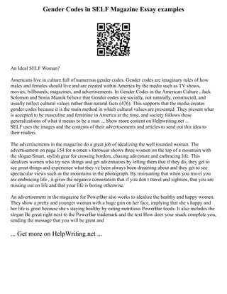 Gender Codes in SELF Magazine Essay examples
An Ideal SELF Woman?
Americans live in culture full of numerous gender codes. Gender codes are imaginary rules of how
males and females should live and are created within America by the media such as TV shows,
movies, billboards, magazines, and advertisements. In Gender Codes in the American Culture , Jack
Solomon and Sonia Maasik believe that Gender codes are socially, not naturally, constructed, and
usually reflect cultural values rather than natural facts (476). This supports that the media creates
gender codes because it is the main method in which cultural values are presented. They present what
is accepted to be masculine and feminine in America at the time, and society follows these
generalizations of what it means to be a man ... Show more content on Helpwriting.net ...
SELF uses the images and the contents of their advertisements and articles to send out this idea to
their readers.
The advertisements in the magazine do a great job of idealizing the well rounded woman. The
advertisement on page 154 for women s footwear shows three women on the top of a mountain with
the slogan Smart, stylish gear for crossing borders, chasing adventure and embracing life. This
idealizes women who try new things and get adventurous by telling them that if they do, they get to
see great things and experience what they ve been always been dreaming about and they get to see
spectacular views such as the mountains in the photograph. By insinuating that when you travel you
are embracing life , it gives the negative connotation that if you don t travel and sightsee, that you are
missing out on life and that your life is boring otherwise.
An advertisement in the magazine for PowerBar also works to idealize the healthy and happy women.
They show a pretty and younger woman with a huge grin on her face, implying that she s happy and
her life is great because she s staying healthy by eating nutritious PowerBar foods. It also includes the
slogan Be great right next to the PowerBar trademark and the text How does your snack complete you,
sending the message that you will be great and
... Get more on HelpWriting.net ...
 