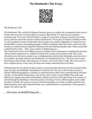 The Handmaid s Tale Essays
The Handmaid s Tale
The Handmaids Tale, written by Margaret Attwood, goes on to explore the consequences that come to
be from the reversal of womens rights in a society called Gilead. It is what one can consider a
cautionary tale. In the new world of Gilead, a group of conservative religious extremists have taken
power, and have turned the sexual revolution upside down. The society of Gilead is founded on what
is to be considered a return to traditional values, gender roles and the subjugation of women by men,
and the Bible is used as the guiding principle. It differs completely from the society, which was once
the place in which Feminists argued for liberation from the traditional gender roles. What women had
worked hard for in the ... Show more content on Helpwriting.net ...
This ritual clearly shows how Offred is given no freedom and is instructed in everything that she does.
Along with her impersonal sex, Offred is limited in her contact to the outside world. She is only
allowed to leave the home in order to go on shopping trips with the other handmaids, and when she is
out in public, she along with the other handmaids, are watched by the Eyes. The Eyes are the secret
police force within Gilead. Their purpose is to observe every move that is made. She is also never to
have complete privacy in her room, the door must remain somewhat open at all times.
Offred narrates by describing her daily routine, in which she talks about her new life in Gilead. Often
times she slips into flashbacks and glimpses of what her life once was. In the society previous to
Gilead, Offred had engaged in a situation, in which she had an affair with a married man by the name
of Luke. As their affair continued on, Luke left his wife in order to marry Offred. Once Luke and
Offred were together they had a child together. Offred reveals the events that led up to the society of
Gilead through her flashbacks. From the narrative unveiling of events, Offred explains to the reader
that prior to Gilead, the society was one in which pornography was readily available, pollution and
other hazardous waste spills affected fertility rates, and prostitution was prominent. Then a group of
people were able to get the
... Get more on HelpWriting.net ...
 