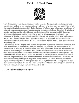 Classic Is A Classic Essay
Mark Twain, a renowned eighteenth century writer, once said that a classic is something everyone
wants to have read yet no one wants read; those words have never been more true today. Most novels
that are considered classics, especially during their time of release, seem to have a universal theme of
not receiving positive recognition. However, as time went on, people found themselves developing a
taste for such heart tugging tales. Classical novels, because of the language in which they were
written, contain ideas and build skill sets like no other novel today;due to, the originality and
uniqueness of the plot, eternal truths and unrealistic themes, and benefits gained from reading them.
A novel is not dubbed a classic simply based on the number of printings it has undergone or the
languages it has been translated into. Nor is it called a classic because some ... Show more content on
Helpwriting.net ...
Coincidentally, much of the plot tends to come from personal experiences the authors themselves have
faced. For example, in Jane Austen s Pride and Prejudice, the character Mr. Darcy was based on
Austen s own ill fated love. If a classical novel could have been written twice, then it would have no
chance of withstanding the tests of time. One would eventually overshadow the other. All classics
share the accomplishment of overcoming the obstacles that come with an ever changing world. The
works of Bronte, Austen, Hardy, Tolstoy, and Wilde are all classics; however, not one is the same as
the other. Despite those who have tried to recreate them with nonsensical parodies, The classics are
classics because they are foolproof. Plagiarism enhances them.... A classic, therefore, sustains its
impact over time, regardless of the ways in which it is or might be adapted. The uniqueness of most
classical novels come from the fact that centuries after their publication, they have yet to finish what
they were saying; however, modern novels cannot say it for
... Get more on HelpWriting.net ...
 