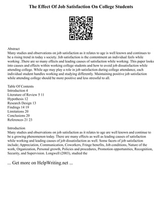 The Effect Of Job Satisfaction On College Students
Abstract
Many studies and observations on job satisfaction as it relates to age is well known and continues to
be a rising trend in today s society. Job satisfaction is the contentment an individual feels while
working .There are so many effects and leading causes of satisfaction while working. This paper looks
into causes and effects within working college students and how to avoid job dissatisfaction while
attending college. While age may play a role in job satisfaction during college attendance, each
individual student handles working and studying differently. Maintaining positive job satisfaction
while attending college should be more positive and less stressful to all.
Table Of Contents
Introduction 4
Literature of Review 5 11
Hypothesis 12
Research Design 13
Findings 14 19
Limitations 20
Conclusions 20
References 21 23
Introduction
Many studies and observations on job satisfaction as it relates to age are well known and continue to
be a growing phenomenon today. There are many effects as well as leading causes of satisfaction
while working and leading causes of job dissatisfaction as well. Some facets of job satisfaction
include; Appreciation, Communication, Coworkers, Fringe benefits, Job conditions, Nature of the
work, Organization, Personal growth, Policies and procedures, Promotion opportunities, Recognition,
Security, and Supervision. Longwell (2003), studied the
... Get more on HelpWriting.net ...
 