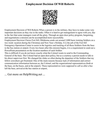 Employment Decision Of Will Roberts
Employment Decision of Will Roberts When a person is in the military, they have to make some very
important decisions as they rise in the ranks. Often it is hard to get management to agree with you, due
to the fact that some managers want all the glory. Through an open door policy program, bargaining,
and negotiations a mission can be accomplished more successfully.
Employment Decision Choice Fort Sill, Oklahoma sends out around 2,000 basic training Soldiers on a
two week vacation during the Christmas and New Year s Holiday. It is the job of the Fort Sill
Emergency Operations Center to assist in the logistics and tracking of all these Soldiers from the base
to the bus station or airport. Every two hours after this mission begins, it is a requirement to send out a
PowerPoint presentation on the location numbers of each Soldier.
This is difficult if you do not know exactly what the Colonel wants to send to the Commanding
General of the base. The Colonel had an open door policy, but as a courtesy a person needs to talk to
his direct supervisor first. We changed the slides so often during the departure of the Soldiers that my
fellow coworkers got frustrated. One of the main reasons because lack of information and correct
communication information between us, the Colonel, and the organizational representatives (both at
the base, on the buses, and at the airport). These representatives were supposed to call us after a bus
left the base, arrived at the bus station or airport,
... Get more on HelpWriting.net ...
 