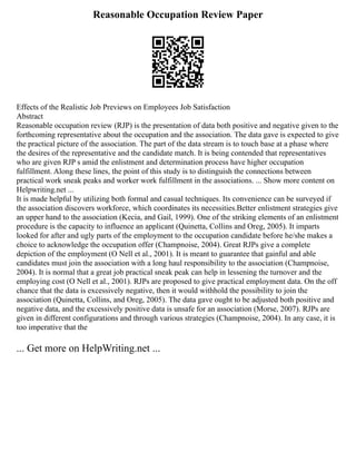 Reasonable Occupation Review Paper
Effects of the Realistic Job Previews on Employees Job Satisfaction
Abstract
Reasonable occupation review (RJP) is the presentation of data both positive and negative given to the
forthcoming representative about the occupation and the association. The data gave is expected to give
the practical picture of the association. The part of the data stream is to touch base at a phase where
the desires of the representative and the candidate match. It is being contended that representatives
who are given RJP s amid the enlistment and determination process have higher occupation
fulfillment. Along these lines, the point of this study is to distinguish the connections between
practical work sneak peaks and worker work fulfillment in the associations. ... Show more content on
Helpwriting.net ...
It is made helpful by utilizing both formal and casual techniques. Its convenience can be surveyed if
the association discovers workforce, which coordinates its necessities.Better enlistment strategies give
an upper hand to the association (Kecia, and Gail, 1999). One of the striking elements of an enlistment
procedure is the capacity to influence an applicant (Quinetta, Collins and Oreg, 2005). It imparts
looked for after and ugly parts of the employment to the occupation candidate before he/she makes a
choice to acknowledge the occupation offer (Champnoise, 2004). Great RJPs give a complete
depiction of the employment (O Nell et al., 2001). It is meant to guarantee that gainful and able
candidates must join the association with a long haul responsibility to the association (Champnoise,
2004). It is normal that a great job practical sneak peak can help in lessening the turnover and the
employing cost (O Nell et al., 2001). RJPs are proposed to give practical employment data. On the off
chance that the data is excessively negative, then it would withhold the possibility to join the
association (Quinetta, Collins, and Oreg, 2005). The data gave ought to be adjusted both positive and
negative data, and the excessively positive data is unsafe for an association (Morse, 2007). RJPs are
given in different configurations and through various strategies (Champnoise, 2004). In any case, it is
too imperative that the
... Get more on HelpWriting.net ...
 