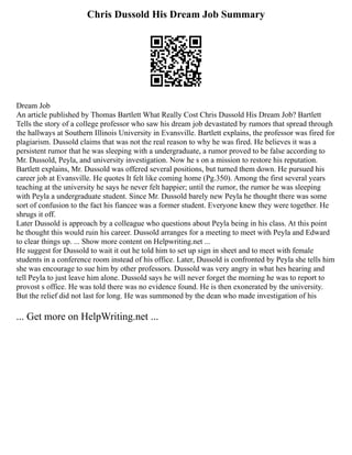 Chris Dussold His Dream Job Summary
Dream Job
An article published by Thomas Bartlett What Really Cost Chris Dussold His Dream Job? Bartlett
Tells the story of a college professor who saw his dream job devastated by rumors that spread through
the hallways at Southern Illinois University in Evansville. Bartlett explains, the professor was fired for
plagiarism. Dussold claims that was not the real reason to why he was fired. He believes it was a
persistent rumor that he was sleeping with a undergraduate, a rumor proved to be false according to
Mr. Dussold, Peyla, and university investigation. Now he s on a mission to restore his reputation.
Bartlett explains, Mr. Dussold was offered several positions, but turned them down. He pursued his
career job at Evansville. He quotes It felt like coming home (Pg.350). Among the first several years
teaching at the university he says he never felt happier; until the rumor, the rumor he was sleeping
with Peyla a undergraduate student. Since Mr. Dussold barely new Peyla he thought there was some
sort of confusion to the fact his fiancee was a former student. Everyone knew they were together. He
shrugs it off.
Later Dussold is approach by a colleague who questions about Peyla being in his class. At this point
he thought this would ruin his career. Dussold arranges for a meeting to meet with Peyla and Edward
to clear things up. ... Show more content on Helpwriting.net ...
He suggest for Dussold to wait it out he told him to set up sign in sheet and to meet with female
students in a conference room instead of his office. Later, Dussold is confronted by Peyla she tells him
she was encourage to sue him by other professors. Dussold was very angry in what hes hearing and
tell Peyla to just leave him alone. Dussold says he will never forget the morning he was to report to
provost s office. He was told there was no evidence found. He is then exonerated by the university.
But the relief did not last for long. He was summoned by the dean who made investigation of his
... Get more on HelpWriting.net ...
 