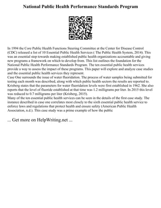 National Public Health Performance Standards Program
In 1994 the Core Public Health Functions Steering Committee at the Center for Disease Control
(CDC) released a list of 10 Essential Public Health Services ( The Public Health System, 2014). This
was an essential step towards making established public health organizations accountable and giving
new programs a framework on which to develop from. This list outlines the foundation for the
National Public Health Performance Standards Program. The ten essential public health services
provide a way to assess the impact of these programs. This paper will explore and analyze case studies
and the essential public health services they represent.
Case One surrounds the issue of water fluoridation. The process of water samples being submitted for
testing each month was described, along with which public health sectors the results are reported to.
Krisberg states that the parameters for water fluoridation levels were first established in 1962. She also
reports that the level of fluoride established at that time was 1.2 milligrams per liter. In 2015 this level
was reduced to 0.7 milligrams per liter (Krisberg, 2015).
Many of the ten essential public health services can be seen in the details of the first case study. The
instance described in case one correlates most closely to the sixth essential public health service to
enforce laws and regulations that protect health and ensure safety (American Public Health
Association, n.d.). This case study was a prime example of how the public
... Get more on HelpWriting.net ...
 