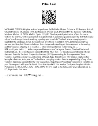 Petrol Case
MC1 009 I PETROL Original written by professor Pablo Pedro Melero Perlado at IE Business School.
Original version, 14 January 1998. Last revised, 27 May 2008. Published by IE Business Publishing,
María de Molina 13, 28006 Madrid, Spain. 1998 IE. Total or partial publication of this document
without the express, written consent of IE is prohibited. A company specializing in the distribution and
sale of petroleum products is studying opening up a branch in Taraland, a new emerging market
located in the antipodes. Given the significant investment required in ports, pipelines and service
stations, the Board of Directors believes that a better understanding of future demand in the market
and the variables affecting it is essential ... Show more content on Helpwriting.net ...
RPI: retail price index. (1) Values expressed in currency of each year. Source: Taraland Statistical
Institute (T.S.I.) 1 IE Business School PETROL MC1 009 I He has also acquired some official
forecasts from the Taraland Prospective Institute (T.P.I.) concerning the development of these
variables over the coming year, indicating, although Pepe doesn t know why special emphasis has
been placed on this point, that as Taraland is an emerging market, there is no possibility of any of the
variables becoming saturated in the year in question. Hypothesis: Percentage variations in variables in
year 21 compared with year 20 Petrol Price Bus fares DPC No. tourists Total petrol engine vehicles
Population: 3.50% 1.50% 1.80% 1.00% 2.00% 0.115% Back in his hotel, after a few attempts on his
PC, Pepe thinks that some
... Get more on HelpWriting.net ...
 