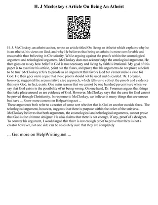 H. J Mccloskey s Article On Being An Atheist
H. J. McCloskey, an atheist author, wrote an article titled On Being an Atheist which explains why he
is an atheist, his views on God, and why He believes that being an atheist is more comfortable and
reasonable than believing in Christianity. While arguing against the proofs within the cosmological
argument and teleological argument, McCloskey does not acknowledge the ontological argument. He
then goes on to say how belief in God is not necessary and living by faith is irrational. My goal of this
paper is to examine his article, point out the flaws, and prove that his arguments do not prove atheism
to be true. McCloskey refers to proofs as an argument that favors God but cannot make a case for
God. He then goes on to argue that those proofs should not be used and discarded. Dr. Foreman,
however, suggested the accumulative case approach, which tells us to collect the proofs and evidence
that says God, in fact, exists. One main reason that we cannot be one hundred percent sure when we
say that God exists is the possibility of us being wrong. On one hand, Dr. Foreman argues that things
that take place around us are evidence of God. However, McCloskey says that the case for God cannot
be proved through Christianity. In response to McCloskey, we believe in many things that are unseen
but have ... Show more content on Helpwriting.net ...
These arguments both refer to a creator of some sort whether that is God or another outside force. The
teleological argument, however, suggests that there is purpose within the order of the universe.
McCloskey believes that both arguments, the cosmological and teleological arguments, cannot prove
that God is the ultimate designer. He also claims that there is not enough, if any, proof of a designer.
To counter his argument, I would argue that there is not enough proof to prove that there is not a
creator however, not one side can be absolutely sure that they are completely
... Get more on HelpWriting.net ...
 