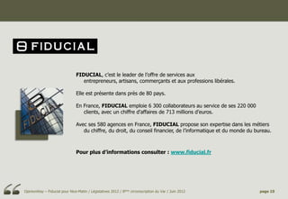 FIDUCIAL, c’est le leader de l’offre de services aux
                                  entrepreneurs, artisans, commerçants et aux professions libérales.

                               Elle est présente dans près de 80 pays.

                               En France, FIDUCIAL emploie 6 300 collaborateurs au service de ses 220 000
                                  clients, avec un chiffre d’affaires de 713 millions d’euros.

                               Avec ses 580 agences en France, FIDUCIAL propose son expertise dans les métiers
                                  du chiffre, du droit, du conseil financier, de l’informatique et du monde du bureau.



                               Pour plus d’informations consulter : www.fiducial.fr




OpinionWay – Fiducial pour Nice-Matin / Législatives 2012 / 8ème circonscription du Var / Juin 2012             page 10
 