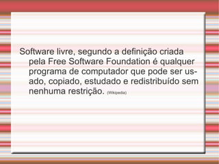 Software livre, segundo a definição criada pela Free Software Foundation é qualquer programa de computador que pode ser usado, copiado, estudado e redistribuído sem nenhuma restrição.  (Wikipedia) 