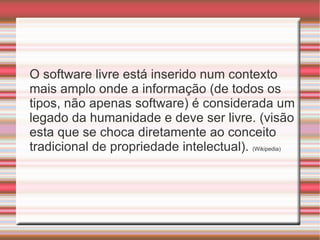 O software livre está inserido num contexto mais amplo onde a informação (de todos os tipos, não apenas software) é considerada um legado da humanidade e deve ser livre. (visão esta que se choca diretamente ao conceito tradicional de propriedade intelectual).  ( Wikipedia) 