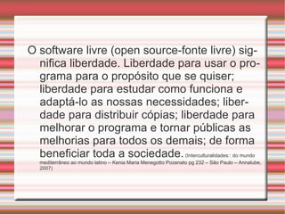 O software livre (open source-fonte livre) significa liberdade. Liberdade para usar o programa para o propósito que se quiser; liberdade para estudar como funciona e adaptá-lo as nossas necessidades; liberdade para distribuir cópias; liberdade para melhorar o programa e tornar públicas as melhorias para todos os demais; de forma beneficiar toda a sociedade.  (Interculturalidades:: do mundo mediterrâneo ao mundo latino – Kenia Maria Menegotto Pozenato pg 232 – São Paulo – Annalube, 2007)  