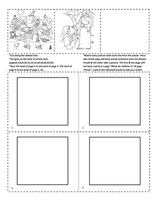 *Cut along the dotted lines
*Put glue on the back of all the even
pages(2,4,6,8,10,12,14,16,18,18,20,22,24)
*Glue the back of page 2 to the back of page 3. The back of
page 4 to the back of page 5. Etc.
*Match every picture with each line from the prayer. Once
side of the page will have words (sentence from the Nicene
Creed) & the other side a picture. The first & last page will
not have a picture ( page “What do I believe in” & page
“Amen”. Look at the italicized words to help you match.
1 2
3 4
 