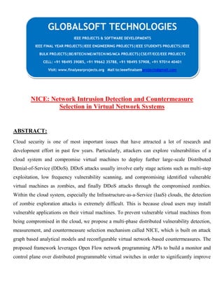 NICE: Network Intrusion Detection and Countermeasure
Selection in Virtual Network Systems
ABSTRACT:
Cloud security is one of most important issues that have attracted a lot of research and
development effort in past few years. Particularly, attackers can explore vulnerabilities of a
cloud system and compromise virtual machines to deploy further large-scale Distributed
Denial-of-Service (DDoS). DDoS attacks usually involve early stage actions such as multi-step
exploitation, low frequency vulnerability scanning, and compromising identified vulnerable
virtual machines as zombies, and finally DDoS attacks through the compromised zombies.
Within the cloud system, especially the Infrastructure-as-a-Service (IaaS) clouds, the detection
of zombie exploration attacks is extremely difficult. This is because cloud users may install
vulnerable applications on their virtual machines. To prevent vulnerable virtual machines from
being compromised in the cloud, we propose a multi-phase distributed vulnerability detection,
measurement, and countermeasure selection mechanism called NICE, which is built on attack
graph based analytical models and reconfigurable virtual network-based countermeasures. The
proposed framework leverages Open Flow network programming APIs to build a monitor and
control plane over distributed programmable virtual switches in order to significantly improve
GLOBALSOFT TECHNOLOGIES
IEEE PROJECTS & SOFTWARE DEVELOPMENTS
IEEE FINAL YEAR PROJECTS|IEEE ENGINEERING PROJECTS|IEEE STUDENTS PROJECTS|IEEE
BULK PROJECTS|BE/BTECH/ME/MTECH/MS/MCA PROJECTS|CSE/IT/ECE/EEE PROJECTS
CELL: +91 98495 39085, +91 99662 35788, +91 98495 57908, +91 97014 40401
Visit: www.finalyearprojects.org Mail to:ieeefinalsemprojects@gmail.com
 