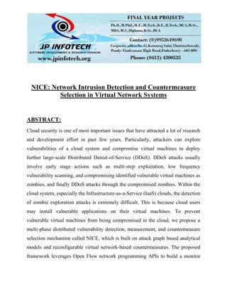 NICE: Network Intrusion Detection and Countermeasure
Selection in Virtual Network Systems
ABSTRACT:
Cloud security is one of most important issues that have attracted a lot of research
and development effort in past few years. Particularly, attackers can explore
vulnerabilities of a cloud system and compromise virtual machines to deploy
further large-scale Distributed Denial-of-Service (DDoS). DDoS attacks usually
involve early stage actions such as multi-step exploitation, low frequency
vulnerability scanning, and compromising identified vulnerable virtual machines as
zombies, and finally DDoS attacks through the compromised zombies. Within the
cloud system, especially the Infrastructure-as-a-Service (IaaS) clouds, the detection
of zombie exploration attacks is extremely difficult. This is because cloud users
may install vulnerable applications on their virtual machines. To prevent
vulnerable virtual machines from being compromised in the cloud, we propose a
multi-phase distributed vulnerability detection, measurement, and countermeasure
selection mechanism called NICE, which is built on attack graph based analytical
models and reconfigurable virtual network-based countermeasures. The proposed
framework leverages Open Flow network programming APIs to build a monitor
 