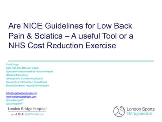 Are NICE Guidelines for Low Back
Pain & Sciatica – A useful Tool or a
NHS Cost Reduction Exercise
Uzo Ehiogu
MSc,BSc,BSc,MMACP,CSCS
Specialist Musculoskeletal Physiotherapist
(Medical Education)
Strength and Conditioning Coach
Research and Education Department
Royal Orthopedic Hospital Birmingham
Info@insideedgephysio.com
www.insideedgephysio.com
@insideedgePT
@ConsultantPT
 