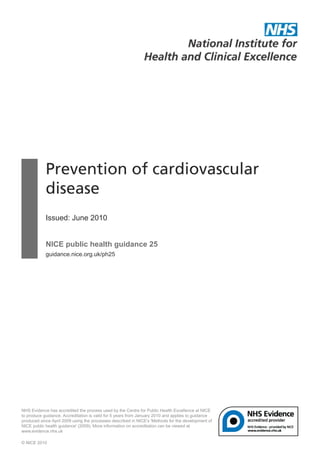 Prevention of cardiovascular
disease
Issued: June 2010
NICE public health guidance 25
guidance.nice.org.uk/ph25
NHS Evidence has accredited the process used by the Centre for Public Health Excellence at NICE
to produce guidance. Accreditation is valid for 5 years from January 2010 and applies to guidance
produced since April 2009 using the processes described in NICE's 'Methods for the development of
NICE public health guidance' (2009). More information on accreditation can be viewed at
www.evidence.nhs.uk
© NICE 2010
 
