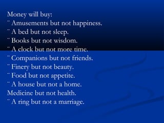 Money will buy:
¨ Amusements but not happiness.
¨ A bed but not sleep.
¨ Books but not wisdom.
¨ A clock but not more time.
¨ Companions but not friends.
¨ Finery but not beauty.
¨ Food but not appetite.
¨ A house but not a home.
Medicine but not health.
¨ A ring but not a marriage.
 