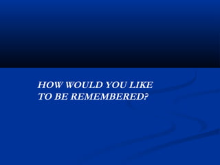 HOW WOULD YOU LIKE
TO BE REMEMBERED?
 