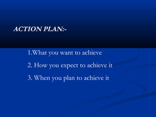 ACTION PLAN:-


   1.What you want to achieve
   2. How you expect to achieve it
   3. When you plan to achieve it
 