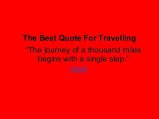 The Best Quote For Travelling
“The journey of a thousand miles
   begins with a single step.”
            travel
 