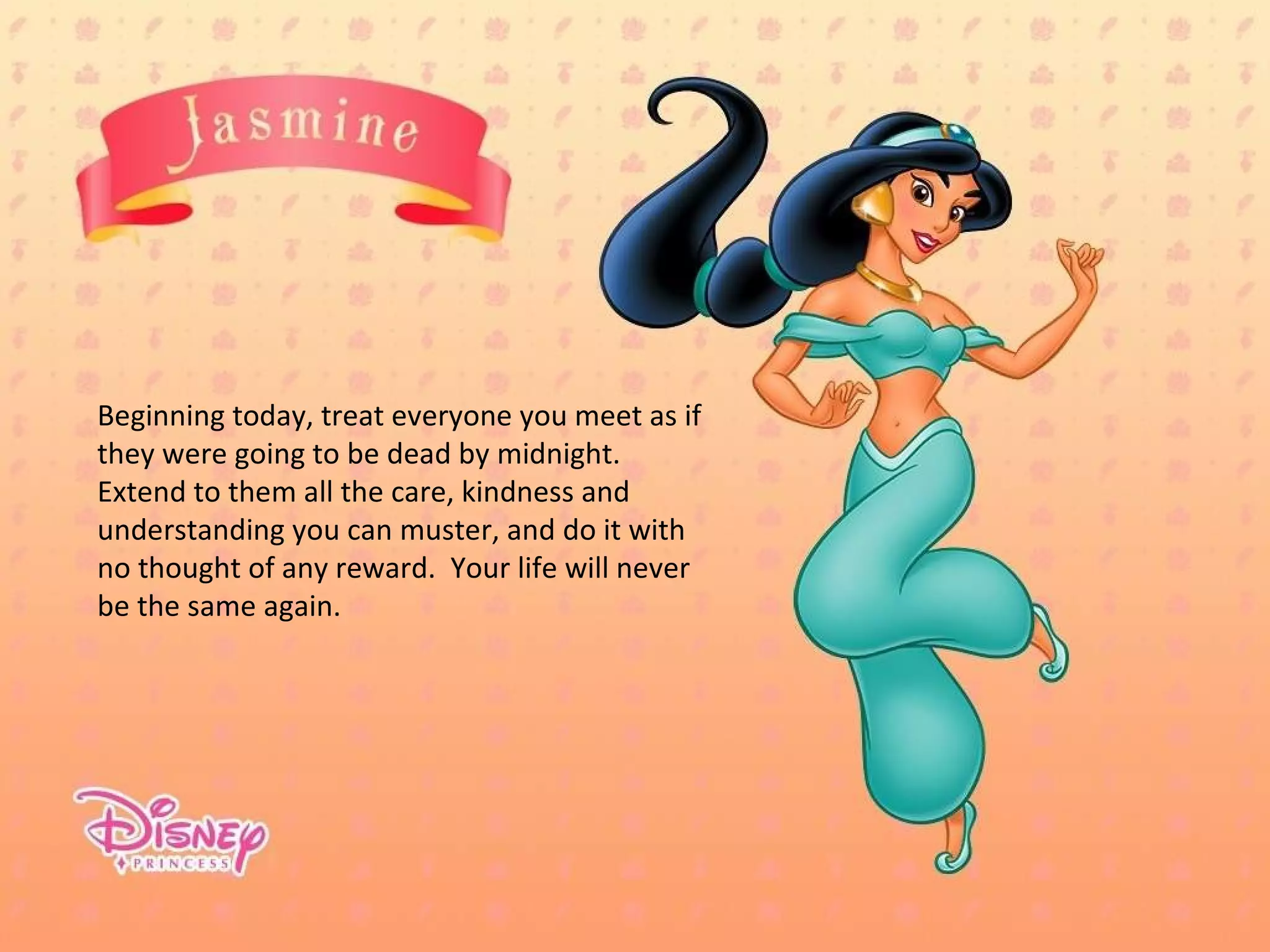 Beginning today, treat everyone you meet as if they were going to be dead by midnight.  Extend to them all the care, kindness and understanding you can muster, and do it with no thought of any reward.  Your life will never be the same again. 