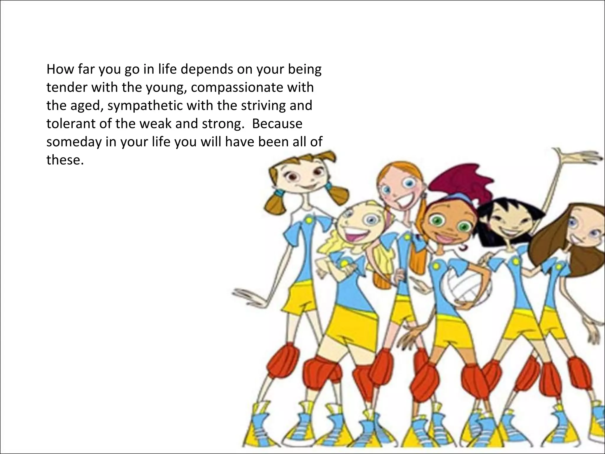 How far you go in life depends on your being tender with the young, compassionate with the aged, sympathetic with the striving and tolerant of the weak and strong.  Because someday in your life you will have been all of these.  