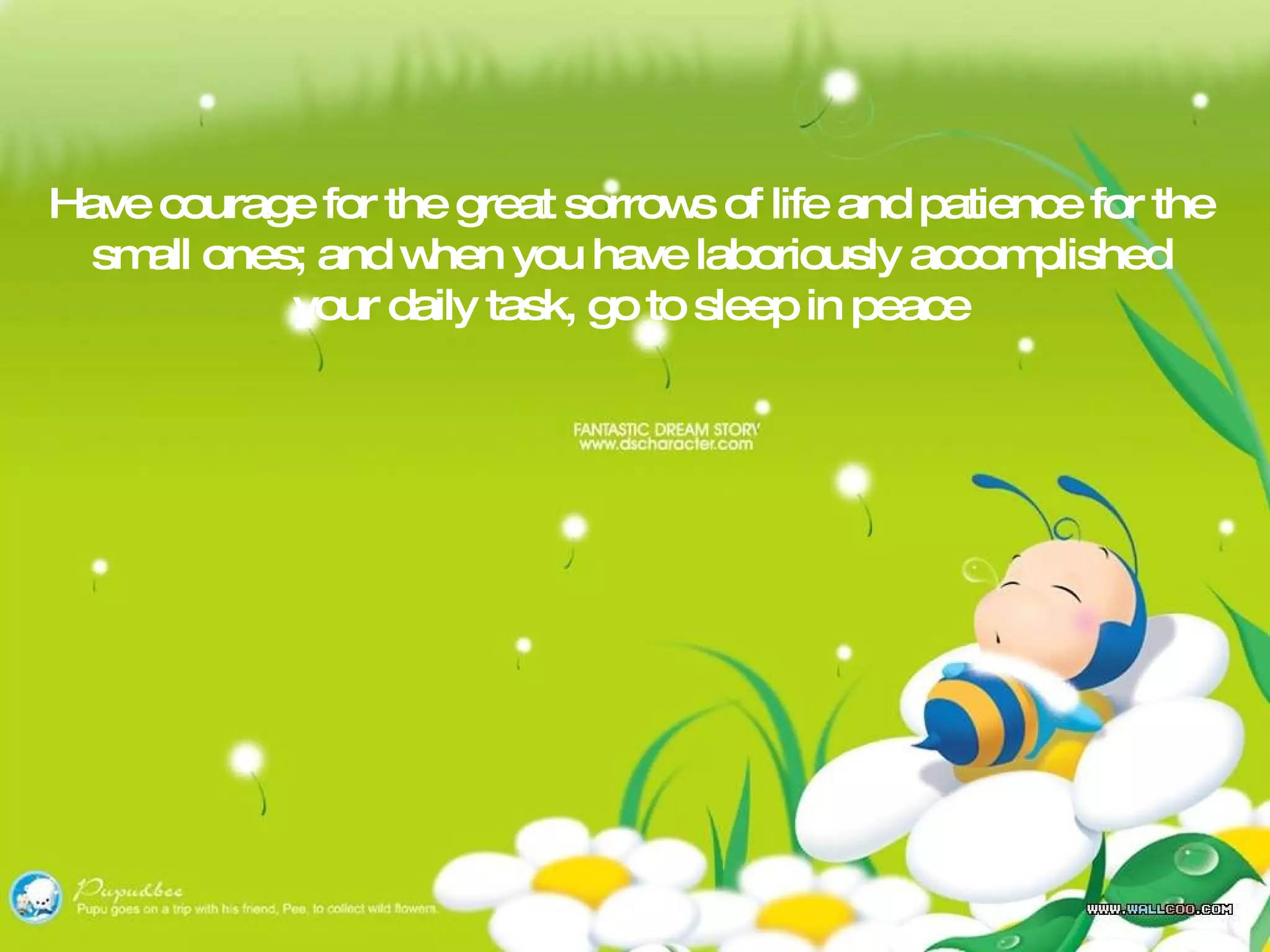 Have courage for the great sorrows of life and patience for the small ones; and when you have laboriously accomplished your daily task, go to sleep in peace 