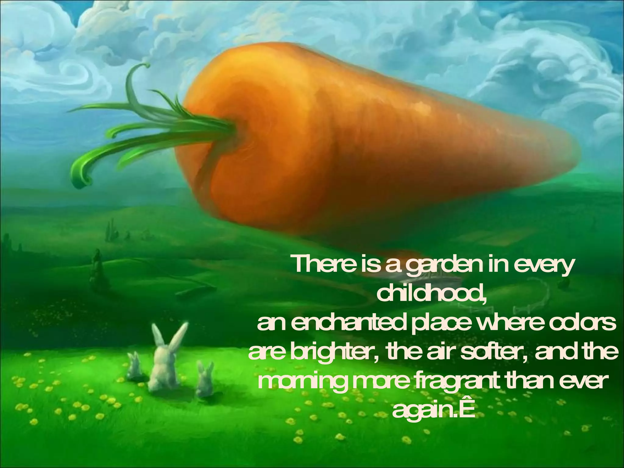 There is a garden in every childhood, an enchanted place where colors are brighter, the air softer, and the morning more fragrant than ever again.   