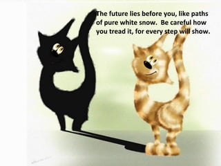 The future lies before you, like paths of pure white snow.  Be careful how you tread it, for every step will show. 