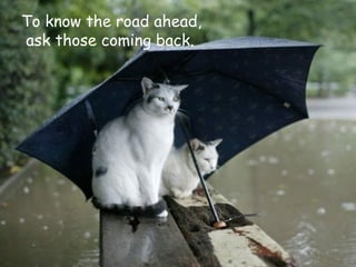 To know the road ahead, ask those coming back.  