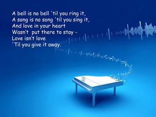 A bell is no bell 'til you ring it, A song is no song 'til you sing it, And love in your heart Wasn’t  put there to stay - Love isn’t love 'Til you give it away. 
