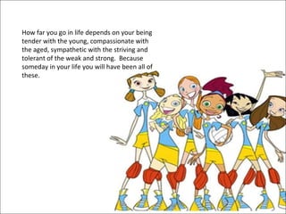 How far you go in life depends on your being tender with the young, compassionate with the aged, sympathetic with the striving and tolerant of the weak and strong.  Because someday in your life you will have been all of these.  