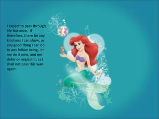 I expect to pass through life but once.  If therefore, there be any kindness I can show, or any good thing I can do to any fellow being, let me do it now, and not defer or neglect it, as I shall not pass this way again. 