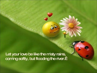 Let your love be like the misty rains, coming softly, but flooding the river.   