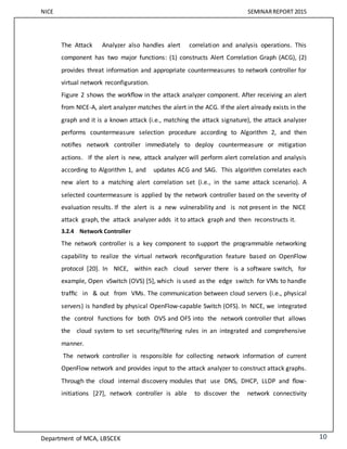 NICE SEMINARREPORT 2015
Department of MCA, LBSCEK 10
The Attack Analyzer also handles alert correlation and analysis operations. This
component has two major functions: (1) constructs Alert Correlation Graph (ACG), (2)
provides threat information and appropriate countermeasures to network controller for
virtual network reconfiguration.
Figure 2 shows the workﬂow in the attack analyzer component. After receiving an alert
from NICE-A, alert analyzer matches the alert in the ACG. If the alert already exists in the
graph and it is a known attack (i.e., matching the attack signature), the attack analyzer
performs countermeasure selection procedure according to Algorithm 2, and then
notiﬁes network controller immediately to deploy countermeasure or mitigation
actions. If the alert is new, attack analyzer will perform alert correlation and analysis
according to Algorithm 1, and updates ACG and SAG. This algorithm correlates each
new alert to a matching alert correlation set (i.e., in the same attack scenario). A
selected countermeasure is applied by the network controller based on the severity of
evaluation results. If the alert is a new vulnerability and is not present in the NICE
attack graph, the attack analyzer adds it to attack graph and then reconstructs it.
3.2.4 Network Controller
The network controller is a key component to support the programmable networking
capability to realize the virtual network reconﬁguration feature based on OpenFlow
protocol [20]. In NICE, within each cloud server there is a software switch, for
example, Open vSwitch (OVS) [5], which is used as the edge switch for VMs to handle
trafﬁc in & out from VMs. The communication between cloud servers (i.e., physical
servers) is handled by physical OpenFlow-capable Switch (OFS). In NICE, we integrated
the control functions for both OVS and OFS into the network controller that allows
the cloud system to set security/ﬁltering rules in an integrated and comprehensive
manner.
The network controller is responsible for collecting network information of current
OpenFlow network and provides input to the attack analyzer to construct attack graphs.
Through the cloud internal discovery modules that use DNS, DHCP, LLDP and ﬂow-
initiations [27], network controller is able to discover the network connectivity
 