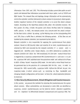 NICE SEMINARREPORT 2015
Department of MCA, LBSCEK 11
information from OVS and OFS. This information includes current data paths on each
switch and detailed ﬂow information associated with these paths, such as TCP/IP and
MAC header. The network ﬂow and topology change information will be automatically
sent to the controller and then delivered to attack analyzer to reconstruct attack graphs.
Another important function of the network controller is to assist the attack analyzer
module. According to the OpenFlow protocol [20], when the controller receives the
ﬁrst packet of a ﬂow, it holds the packet and checks the ﬂow table for complying
trafﬁc policies. In NICE, the network control also consults with the attack analyzer
for the ﬂow access control by setting up the ﬁltering rules on the corresponding OVS
and OFS. Once a trafﬁc ﬂow is admitted, the following packets of the ﬂow are not
handled by the network controller, but monitored by the NICE-A.
Network controller is also responsible for applying the countermeasure from attack
analyzer. Based on VM Security Index and severity of an alert, countermeasures are
selected by NICE and executed by the network controller. If a severe alert is
triggered and identiﬁes some known attacks, or a VM is detected as a zombie, the
network controller will block the VM immediately. An alert with medium threat level
is triggered by a suspicious compromised VM. Countermeasure in such case is to put
the suspicious VM with exploited state into quarantine mode and redirect all its ﬂows
to NICE- A Deep Packet Inspection (DPI) mode. An alert with a minor threat level can
be generated due to the presence of a vulnerable VM. For this case, in order to
intercept the VM’s normal trafﬁc, suspicious trafﬁc to/from the VM will be put into
inspection mode, in which actions such as restricting its ﬂow bandwidth and
changing network conﬁgurations will be taken to force the attack exploration behavior
to stand out.
4. Nice Security Measurement, Attack Mitigation and Countermeasures
In this section, we present the methods for selecting the countermeasures for a given
attack scenario. When vulnerabilities are discovered or some VMs are identiﬁed as
suspicious, several countermeasures can be taken to restrict attackers’ capabilities
and it’s important to differentiate between compromised and suspicious VMs. The
 