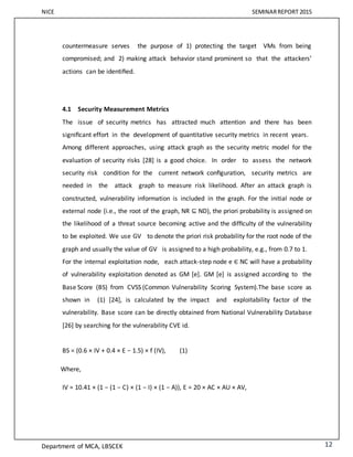 NICE SEMINARREPORT 2015
Department of MCA, LBSCEK 12
countermeasure serves the purpose of 1) protecting the target VMs from being
compromised; and 2) making attack behavior stand prominent so that the attackers’
actions can be identiﬁed.
4.1 Security Measurement Metrics
The issue of security metrics has attracted much attention and there has been
signiﬁcant effort in the development of quantitative security metrics in recent years.
Among different approaches, using attack graph as the security metric model for the
evaluation of security risks [28] is a good choice. In order to assess the network
security risk condition for the current network conﬁguration, security metrics are
needed in the attack graph to measure risk likelihood. After an attack graph is
constructed, vulnerability information is included in the graph. For the initial node or
external node (i.e., the root of the graph, NR ⊆ ND), the priori probability is assigned on
the likelihood of a threat source becoming active and the difﬁculty of the vulnerability
to be exploited. We use GV to denote the priori risk probability for the root node of the
graph and usually the value of GV is assigned to a high probability, e.g., from 0.7 to 1.
For the internal exploitation node, each attack-step node e ∈ NC will have a probability
of vulnerability exploitation denoted as GM [e]. GM [e] is assigned according to the
Base Score (BS) from CVSS (Common Vulnerability Scoring System).The base score as
shown in (1) [24], is calculated by the impact and exploitability factor of the
vulnerability. Base score can be directly obtained from National Vulnerability Database
[26] by searching for the vulnerability CVE id.
BS = (0.6 × IV + 0.4 × E − 1.5) × f (IV), (1)
Where,
IV = 10.41 × (1 − (1 − C) × (1 − I) × (1 − A)), E = 20 × AC × AU × AV,
 