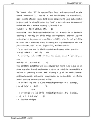 NICE SEMINARREPORT 2015
Department of MCA, LBSCEK 13
The impact value (IV ) is computed from three basic parameters of security
namely conﬁdentiality (C ), integrity (I ), and availability (A). The exploitability (E)
score consists of access vector (AV ), access complexity (AC ), and authentication
instances (AU ). The value of BS ranges from 0 to 10. In our attack graph, we assign each
internal node with its BS value divided by 10, as shown in (2).
GM [e] = P r (e = T) = BS (e)/10, ∀e ∈ NC. (2)
In the attack graph, the relations between exploits can be disjunctive or conjunctive
according to how they are related through their dependency conditions [29]. Such
relationships can be represented as conditional probability, where the risk probability
of current node is determined by the relationship with its predecessors and their risk
probabilities. We propose the following probability derivation relations:
• For any attack-step node n ∈ NC with immediate predecessors set W = parent (n),
Pr (n|W) = GM [n] × Pr (s|W); (3)
• For any privilege node n ∈ ND with immediate predecessors set W = parent (n), and
then
Pr (n|W) = 1 − (1 – Pr (s|W)). (4)
Once conditional probabilities have been assigned to all internal nodes in SAG, we can
merge risk values from all predecessors to obtain the cumulative risk probability or
absolute risk probability for each node according to (5) and (6). Based on derived
conditional probability assignments on each node, we can then derive an effective
security hardening plan or a mitigation strategy:
• For any attack-step node n ∈ NC with immediate predecessor set W = parent (n),
P r(n) = P r(n|W ) × P r(s); (5)
s∈W
• For any privilege node n ∈ ND with immediate predecessor set W = parent (n),
P r (n) = 1− (1 − P r(s)). s∈W (6)
5.2 Mitigation Strategies
 