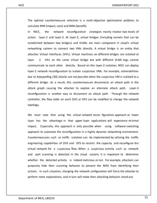 NICE SEMINARREPORT 2015
Department of MCA, LBSCEK 15
The optimal countermeasure selection is a multi-objective optimization problem, to
calculate MIN (impact, cost) and MAX (beneﬁt).
In NICE, the network reconﬁguration strategies mainly involve two levels of
action: layer-2 and layer-3. At layer-2, virtual bridges (including tunnels that can be
established between two bridges) and VLANs are main component in cloud’s virtual
networking system to connect two VMs directly. A virtual bridge is an entity that
attaches Virtual Interfaces (VIFs). Virtual machines on different bridges are isolated at
layer 2. VIFs on the same virtual bridge but with different VLAN tags cannot
communicate to each other directly. Based on this layer-2 isolation, NICE can deploy
layer-2 network reconﬁguration to isolate suspicious VMs. For example, vulnerabilities
due to Arpspooﬁng [30] attacks are not possible when the suspicious VM is isolated to a
different bridge. As a result, this countermeasure disconnects an attack path in the
attack graph causing the attacker to explore an alternate attack path. Layer-3
reconﬁguration is another way to disconnect an attack path. Through the network
controller, the ﬂow table on each OVS or OFS can be modiﬁed to change the network
topology.
We must note that using the virtual network recon- ﬁguration approach at lower
layer has the advantage in that upper layer applications will experience minimal
impact. Especially, this approach is only possible when using software-switching
approach to automate the reconﬁguration in a highly dynamic networking environment.
Countermeasures such as trafﬁc isolation can be implemented by utilizing the trafﬁc
engineering capabilities of OVS and OFS to restrict the capacity and reconﬁgure the
virtual network for a suspicious ﬂow. When a suspicious activity such as network
and port scanning is detected in the cloud system, it is important to determine
whether the detected activity is indeed malicious or not. For example, attackers can
purposely hide their scanning behavior to prevent the NIDS from identifying their
actions. In such situation, changing the network conﬁguration will force the attacker to
perform more explorations, and in turn will make their attacking behavior stand out.
 