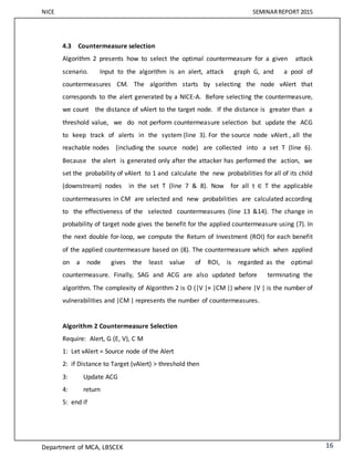 NICE SEMINARREPORT 2015
Department of MCA, LBSCEK 16
4.3 Countermeasure selection
Algorithm 2 presents how to select the optimal countermeasure for a given attack
scenario. Input to the algorithm is an alert, attack graph G, and a pool of
countermeasures CM. The algorithm starts by selecting the node vAlert that
corresponds to the alert generated by a NICE-A. Before selecting the countermeasure,
we count the distance of vAlert to the target node. If the distance is greater than a
threshold value, we do not perform countermeasure selection but update the ACG
to keep track of alerts in the system (line 3). For the source node vAlert , all the
reachable nodes (including the source node) are collected into a set T (line 6).
Because the alert is generated only after the attacker has performed the action, we
set the probability of vAlert to 1 and calculate the new probabilities for all of its child
(downstream) nodes in the set T (line 7 & 8). Now for all t ∈ T the applicable
countermeasures in CM are selected and new probabilities are calculated according
to the effectiveness of the selected countermeasures (line 13 &14). The change in
probability of target node gives the benefit for the applied countermeasure using (7). In
the next double for-loop, we compute the Return of Investment (ROI) for each benefit
of the applied countermeasure based on (8). The countermeasure which when applied
on a node gives the least value of ROI, is regarded as the optimal
countermeasure. Finally, SAG and ACG are also updated before terminating the
algorithm. The complexity of Algorithm 2 is O (|V |× |CM |) where |V | is the number of
vulnerabilities and |CM | represents the number of countermeasures.
Algorithm 2 Countermeasure Selection
Require: Alert, G (E, V), C M
1: Let vAlert = Source node of the Alert
2: if Distance to Target (vAlert) > threshold then
3: Update ACG
4: return
5: end if
 