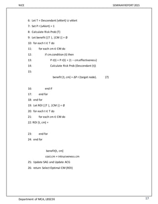 NICE SEMINARREPORT 2015
Department of MCA, LBSCEK 17
6: Let T = Descendant (vAlert) ∪ vAlert
7: Set P r (vAlert) = 1
8: Calculate Risk Prob (T)
9: Let benefit [|T |, |CM |] = ∅
10: for each t ∈ T do
11: for each cm ∈ CM do
12: if cm.condition (t) then
13: P r(t) = P r(t) ∗ (1 − cm.effectiveness)
14: Calculate Risk Prob (Descendant (t))
15:
benefit [t, cm] = ΔP r (target node). (7)
16: end if
17: end for
18: end for
19: Let ROI [|T |, |CM |] = ∅
20: for each t ∈ T do
21: for each cm ∈ CM do
22: ROI [t, cm] =
23: end for
24: end for
benefit[t, cm]
cost.cm + intrusiveness.cm
25: Update SAG and Update ACG
26: return Select Optimal CM (ROI)
 