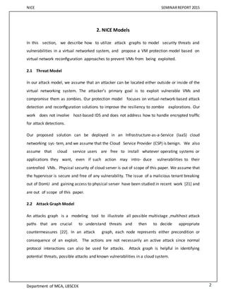 NICE SEMINARREPORT 2015
Department of MCA, LBSCEK 2
2. NICE Models
In this section, we describe how to utilize attack graphs to model security threats and
vulnerabilities in a virtual networked system, and propose a VM protection model based on
virtual network reconﬁguration approaches to prevent VMs from being exploited.
2.1 Threat Model
In our attack model, we assume that an attacker can be located either outside or inside of the
virtual networking system. The attacker’s primary goal is to exploit vulnerable VMs and
compromise them as zombies. Our protection model focuses on virtual-network-based attack
detection and reconﬁguration solutions to improve the resiliency to zombie explorations. Our
work does not involve host-based IDS and does not address how to handle encrypted trafﬁc
for attack detections.
Our proposed solution can be deployed in an Infrastructure-as-a-Service (IaaS) cloud
networking sys- tem, and we assume that the Cloud Service Provider (CSP) is benign. We also
assume that cloud service users are free to install whatever operating systems or
applications they want, even if such action may intro- duce vulnerabilities to their
controlled VMs. Physical security of cloud server is out of scope of this paper. We assume that
the hypervisor is secure and free of any vulnerability. The issue of a malicious tenant breaking
out of DomU and gaining access to physical server have been studied in recent work [21] and
are out of scope of this paper.
2.2 Attack Graph Model
An attacks graph is a modeling tool to illustrate all possible multistage ,multihost attack
paths that are crucial to understand threats and then to decide appropriate
countermeasures [22]. In an attack graph, each node represents either precondition or
consequence of an exploit. The actions are not necessarily an active attack since normal
protocol interactions can also be used for attacks. Attack graph is helpful in identifying
potential threats, possible attacks and known vulnerabilities in a cloud system.
 