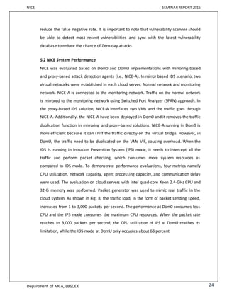 NICE SEMINARREPORT 2015
Department of MCA, LBSCEK 24
reduce the false negative rate. It is important to note that vulnerability scanner should
be able to detect most recent vulnerabilities and sync with the latest vulnerability
database to reduce the chance of Zero-day attacks.
5.2 NICE System Performance
NICE was evaluated based on Dom0 and DomU implementations with mirroring-based
and proxy-based attack detection agents (i.e., NICE-A). In mirror based IDS scenario, two
virtual networks were established in each cloud server: Normal network and monitoring
network. NICE-A is connected to the monitoring network. Traffic on the normal network
is mirrored to the monitoring network using Switched Port Analyzer (SPAN) approach. In
the proxy-based IDS solution, NICE-A interfaces two VMs and the traffic goes through
NICE-A. Additionally, the NICE-A have been deployed in Dom0 and it removes the traffic
duplication function in mirroring and proxy-based solutions. NICE-A running in Dom0 is
more efficient because it can sniff the traffic directly on the virtual bridge. However, in
DomU, the traffic need to be duplicated on the VMs VIF, causing overhead. When the
IDS is running in Intrusion Prevention System (IPS) mode, it needs to intercept all the
traffic and perform packet checking, which consumes more system resources as
compared to IDS mode. To demonstrate performance evaluations, four metrics namely
CPU utilization, network capacity, agent processing capacity, and communication delay
were used. The evaluation on cloud servers with Intel quad-core Xeon 2.4-GHz CPU and
32-G memory was performed. Packet generator was used to mimic real traffic in the
cloud system. As shown in Fig. 8, the traffic load, in the form of packet sending speed,
increases from 1 to 3,000 packets per second. The performance at Dom0 consumes less
CPU and the IPS mode consumes the maximum CPU resources. When the packet rate
reaches to 3,000 packets per second, the CPU utilization of IPS at DomU reaches its
limitation, while the IDS mode at DomU only occupies about 68 percent.
 