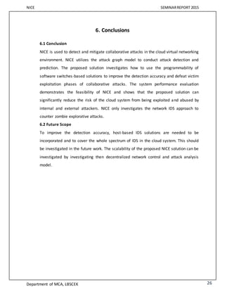 NICE SEMINARREPORT 2015
Department of MCA, LBSCEK 26
6. Conclusions
6.1 Conclusion
NICE is used to detect and mitigate collaborative attacks in the cloud virtual networking
environment. NICE utilizes the attack graph model to conduct attack detection and
prediction. The proposed solution investigates how to use the programmability of
software switches-based solutions to improve the detection accuracy and defeat victim
exploitation phases of collaborative attacks. The system performance evaluation
demonstrates the feasibility of NICE and shows that the proposed solution can
significantly reduce the risk of the cloud system from being exploited and abused by
internal and external attackers. NICE only investigates the network IDS approach to
counter zombie explorative attacks.
6.2 Future Scope
To improve the detection accuracy, host-based IDS solutions are needed to be
incorporated and to cover the whole spectrum of IDS in the cloud system. This should
be investigated in the future work. The scalability of the proposed NICE solution can be
investigated by investigating then decentralized network control and attack analysis
model.
 