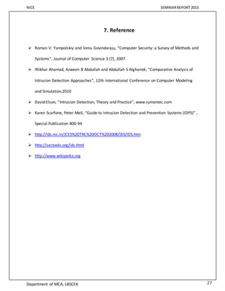 NICE SEMINARREPORT 2015
Department of MCA, LBSCEK 27
7. Reference
 Roman V. Yampolskiy and Venu Govindaraju, “Computer Security: a Survey of Methods and
Systems”, Journal of Computer Science 3 (7), 2007
 Iftikhar Ahamad, Azween B Abdullah and Abdullah S Alghamdi, “Comparative Analysis of
Intrusion Detection Approaches”, 12th International Conference on Computer Modeling
and Simulation,2010
 David Elson, “Intrusion Detection, Theory and Practice”, www.symantec.com
 Karen Scarfone, Peter Mell, “Guide to Intrusion Detection and Prevention Systems (IDPS)” ,
Special Publication 800-94
 http://ids.nic.in/JCES%20TNL%20OCT%202008/IDS/IDS.htm
 http://sectools.org/ids.html
 http://www.wikipedia.org
 