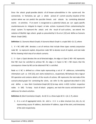 NICE SEMINARREPORT 2015
Department of MCA, LBSCEK 3
Since the attack graph provides details of all known vulnerabilities in the system and the
connectivity in- formation, we get a whole picture of current security situation of the
system where we can predict the possible threats and attacks by correlating detected
events or activities. If an event is recognized as a potential attack, we can apply speciﬁc
countermeasures to mitigate its impact or take actions to prevent it from contaminating the
cloud system. To represent the attack and the result of such actions, we extend the
notation of MulVAL logic attack graph as presented by X. Ou et al. [12] and deﬁne as Scenario
Attack Graph (SAG).
Deﬁnition 1 :( Scenario Attack Graph): A Scenario Attack Graph is a tuple SAG= (V, E), where
1. V = NC ∪ND ∪NR denotes a set of vertices that include three types namely conjunction
node NC to represent exploit, disjunction node ND to denote result of exploit, and root node
NR for showing initial step of an attack scenario.
2. E = Epre ∪ Epost denotes the set of directed edges. An edge e ∈ Epre ⊆ ND × NC represents
that ND must be satisﬁed to achieve NC. An edge e ∈ Epost ⊆ NC × ND means that the
consequence shown by ND can be obtained if NC is satisﬁed.
Node vc ∈ NC is deﬁned as a three tuple representing a set of IP addresses, vulnerability
information such as CVE [23], and alerts related to vc , respectively. ND behaves like a logical
OR operation and contains details of the results of actions. NR represents the root node of the
scenario attack graph. For correlating the alerts, we refer to the approach described in [15]
and deﬁne a new Alert Correlation Graph (AC G) to map alerts in ACG to their respective
nodes in SAG. To keep track of attack progress, we track the source and destination IP
addresses for attack activities.
Deﬁnition 2: (Alert Correlation Graph). An AC G is a three tuple AC G = (A, E, P), where
1. A is a set of aggregated alerts. An alert a ∈ A is a data structure (src, dst, cls, ts)
representing source IP address, destination IP address, type of the alert, and timestamp
of the alert respectively.
 