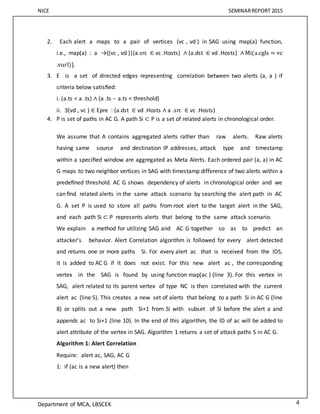NICE SEMINARREPORT 2015
Department of MCA, LBSCEK 4
2. Each alert a maps to a pair of vertices (vc , vd ) in SAG using map(a) function,
i.e., map(a) : a →{(vc , vd )|(a.src ∈ vc .Hosts) ∧ (a.dst ∈ vd .Hosts) ∧ Mi(a.cgls = vc
.vurl)}.
3. E is a set of directed edges representing correlation between two alerts (a, a ) if
criteria below satisﬁed:
i. (a.ts < a .ts) ∧ (a .ts − a.ts < threshold)
ii. ∃(vd , vc ) ∈ Epre : (a.dst ∈ vd .Hosts ∧ a .src ∈ vc .Hosts)
4. P is set of paths in AC G. A path Si ⊂ P is a set of related alerts in chronological order.
We assume that A contains aggregated alerts rather than raw alerts. Raw alerts
having same source and destination IP addresses, attack type and timestamp
within a speciﬁed window are aggregated as Meta Alerts. Each ordered pair (a, a) in AC
G maps to two neighbor vertices in SAG with timestamp difference of two alerts within a
predeﬁned threshold. AC G shows dependency of alerts in chronological order and we
can ﬁnd related alerts in the same attack scenario by searching the alert path in AC
G. A set P is used to store all paths from root alert to the target alert in the SAG,
and each path Si ⊂ P represents alerts that belong to the same attack scenario.
We explain a method for utilizing SAG and AC G together so as to predict an
attacker’s behavior. Alert Correlation algorithm is followed for every alert detected
and returns one or more paths Si. For every alert ac that is received from the IDS,
it is added to AC G if it does not exist. For this new alert ac , the corresponding
vertex in the SAG is found by using function map(ac ) (line 3). For this vertex in
SAG, alert related to its parent vertex of type NC is then correlated with the current
alert ac (line 5). This creates a new set of alerts that belong to a path Si in AC G (line
8) or splits out a new path Si+1 from Si with subset of Si before the alert a and
appends ac to Si+1 (line 10). In the end of this algorithm, the ID of ac will be added to
alert attribute of the vertex in SAG. Algorithm 1 returns a set of attack paths S in AC G.
Algorithm 1: Alert Correlation
Require: alert ac, SAG, AC G
1: if (ac is a new alert) then
 