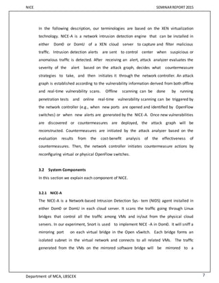 NICE SEMINARREPORT 2015
Department of MCA, LBSCEK 7
In the following description, our terminologies are based on the XEN virtualization
technology. NICE-A is a network intrusion detection engine that can be installed in
either Dom0 or DomU of a XEN cloud server to capture and ﬁlter malicious
trafﬁc. Intrusion detection alerts are sent to control center when suspicious or
anomalous trafﬁc is detected. After receiving an alert, attack analyzer evaluates the
severity of the alert based on the attack graph, decides what countermeasure
strategies to take, and then initiates it through the network controller. An attack
graph is established according to the vulnerability information derived from both ofﬂine
and real-time vulnerability scans. Ofﬂine scanning can be done by running
penetration tests and online real-time vulnerability scanning can be triggered by
the network controller (e.g., when new ports are opened and identiﬁed by OpenFlow
switches) or when new alerts are generated by the NICE-A. Once new vulnerabilities
are discovered or countermeasures are deployed, the attack graph will be
reconstructed. Countermeasures are initiated by the attack analyzer based on the
evaluation results from the cost-beneﬁt analysis of the effectiveness of
countermeasures. Then, the network controller initiates countermeasure actions by
reconﬁguring virtual or physical OpenFlow switches.
3.2 System Components
In this section we explain each component of NICE.
3.2.1 NICE-A
The NICE-A is a Network-based Intrusion Detection Sys- tem (NIDS) agent installed in
either Dom0 or DomU in each cloud server. It scans the trafﬁc going through Linux
bridges that control all the trafﬁc among VMs and in/out from the physical cloud
servers. In our experiment, Snort is used to implement NICE -A in Dom0. It will sniff a
mirroring port on each virtual bridge in the Open vSwitch. Each bridge forms an
isolated subnet in the virtual network and connects to all related VMs. The trafﬁc
generated from the VMs on the mirrored software bridge will be mirrored to a
 
